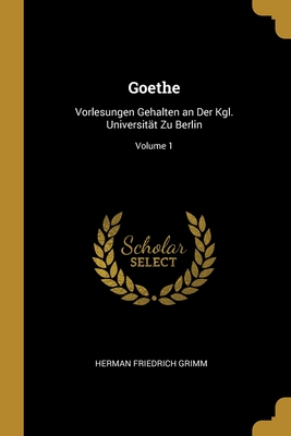 Goethe: Vorlesungen Gehalten an Der Kgl. Universit?t Zu Berlin; Volume 1 - Grimm, Herman Friedrich