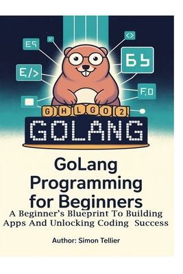 Golang Programming for Beginners: A Beginner's Blueprint to Building Apps and Unlocking Coding Success - Tellier, Simon