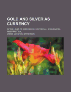 Gold and Silver as Currency: In the Light of Experience, Historical, Economical, and Practical