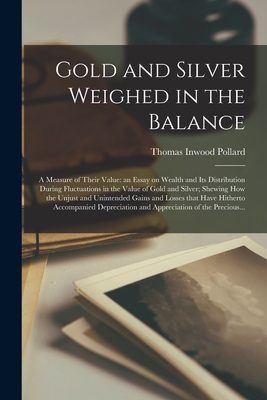 Gold and Silver Weighed in the Balance: a Measure of Their Value: an Essay on Wealth and Its Distribution During Fluctuations in the Value of Gold and Silver; Shewing How the Unjust and Unintended Gains and Losses That Have Hitherto Accompanied... - Pollard, Thomas Inwood