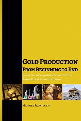 Gold Production from Beginning to End: What Gold Companies Do to Get the Shiny Metal into our Hands - Skonieczny, Mariusz