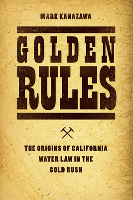 Golden Rules: The Origins of California Water Law in the Gold Rush - Kanazawa, Mark