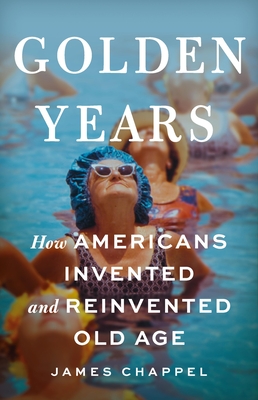 Golden Years: How Americans Invented and Reinvented Old Age - Chappel, James