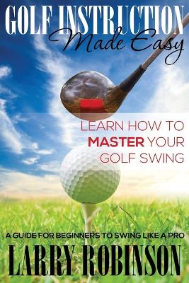 Golf Instruction Made Easy: Learn How to Master Your Golf Swing: A Guide for Beginners to Swing Like a Pro - Robinson, Larry
