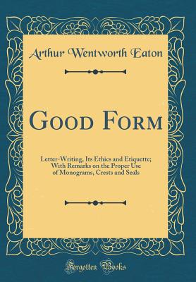 Good Form: Letter-Writing, Its Ethics and Etiquette; With Remarks on the Proper Use of Monograms, Crests and Seals (Classic Reprint) - Eaton, Arthur Wentworth