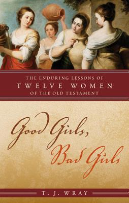 Good Girls, Bad Girls: The Enduring Lessons of Twelve Women of the Old Testament - Wray, T J