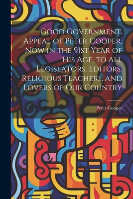 Good Government. Appeal of Peter Cooper, now in the 91st Year of his age, to all Legislators, Editors, Religious Teachers, and Lovers of our Country - Cooper, Peter