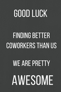 Good Luck Finding Better Coworkers Than Us We Are Pretty Awesome: A Notebook/journal with Funny Saying, A Great Gag Gift for Office Coworker and Friends for leaving for a new job