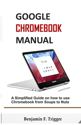 Google Chromebook Manual: A Simplified Guide on How to use Chromebook from Soups to Nuts - Trigger, Benjamin F