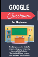 Google Classroom For Beginners: The Comprehensive Guide To Implementing And Innovating Teaching Skills To Better The Quality Of Your Lessons And Motivate Your Students
