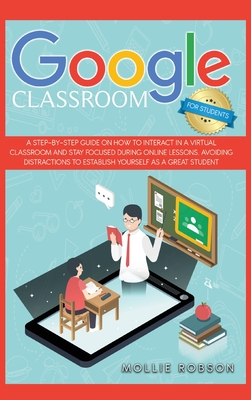Google classroom for students: A step-by-step guide on how to interact in a virtual classroom and stay focused during online lessons. Avoiding distractions to establish yourself as a great student. - Robson, Mollie