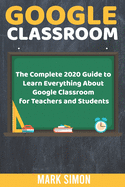 Google Classroom: The Complete 2020 Guide To Learn Everything About Google Classroom For Teachers And Students