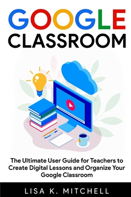 Google Classroom: The Ultimate User Guide for Teachers to Create Digital Lessons and Organize Your Google Classroom - Mitchell, Lisa K