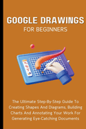 Google Drawings For Beginners: The Ultimate Step-By-Step Guide To Creating Shapes And Diagrams, Building Charts And Annotating Your Work For Generating Eye-Catching Documents