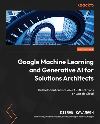 Google Machine Learning and Generative AI for Solutions Architects: Build efficient and scalable AI/ML solutions on Google Cloud - Kavanagh, Kieran, and Vergadia, Priyanka (Foreword by)
