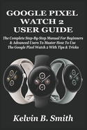 Google Pixel Watch 2 User Guide: The Complete Step-By-Step Manual For Beginners & Advanced Users To Master How To Use The Google Pixel Watch 2 With Tips & Tricks