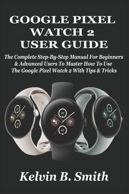 Google Pixel Watch 2 User Guide: The Complete Step-By-Step Manual For Beginners & Advanced Users To Master How To Use The Google Pixel Watch 2 With Tips & Tricks - B Smith, Kelvin