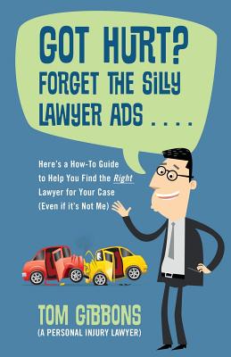 Got Hurt? Forget the Silly Lawyer Ads . . . . Here's a How-To Guide to Help You Find the Right Lawyer for Your Case (Even if it's Not Me) - Gibbons (a Personal Injury Lawyer), Tom