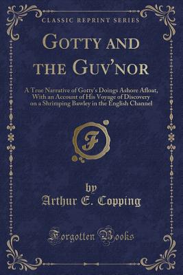 Gotty and the Guv'nor: A True Narrative of Gotty's Doings Ashore Afloat, with an Account of His Voyage of Discovery on a Shrimping Bawley in the English Channel (Classic Reprint) - Copping, Arthur E