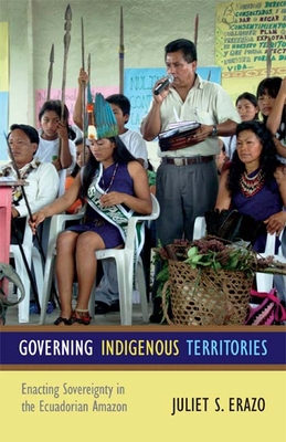 Governing Indigenous Territories: Enacting Sovereignty in the Ecuadorian Amazon - Erazo, Juliet S