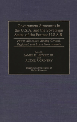 Government Structures in the U.S.A. and the Sovereign States of the Former U.S.S.R.: Power Allocation Among Central, Regional, and Local Governments - Hickey, James E, and Ugrinsky, Alexej (Editor)