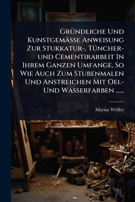 Gr1/4ndliche Und Kunstgemsse Anweisung Zur Stukkatur-, T1/4ncher-und Cementirarbeit In Ihrem Ganzen Umfange, So Wie Auch Zum Stubenmalen Und Anstreichen Mit Oel- Und Wasserfarben ...... - Wlfer, Marius