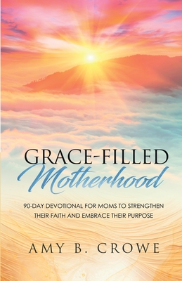 Grace-Filled Motherhood: 90-Day Devotional for Moms to Strengthen Their Faith and Embrace Their Purpose - Crowe, Amy B