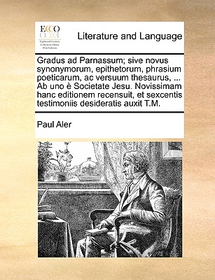 Gradus ad Parnassum; sive novus synonymorum, epithetorum, phrasium poeticarum, ac versuum thesaurus, ... Ab uno  Societate Jesu. Novissimam hanc editionem recensuit, et sexcentis testimoniis desideratis auxit T.M. - Aler, Paul