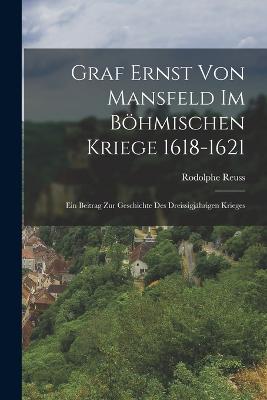 Graf Ernst Von Mansfeld Im Bhmischen Kriege 1618-1621: Ein Beitrag Zur Geschichte Des Dreissigjhrigen Krieges - Reuss, Rodolphe