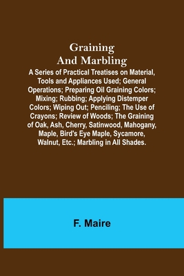 Graining and Marbling; A Series of Practical Treatises on Material, Tools and Appliances Used; General Operations; Preparing Oil Graining Colors; Mixing; Rubbing; Applying Distemper Colors; Wiping Out; Penciling; The Use of Crayons; Review of Woods... - Maire, F