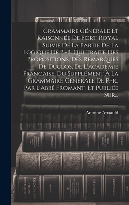 Grammaire Generale Et Raisonnee de Port-Royal Suivie de La Partie de La Logique de P.-R. Qui Traite Des Propositions, Des Remarques de Duclos, de L'Academie Francaise, Du Supplement a la Grammaire Generale de P.-R., Par L'Abbe Fromant, Et Publiee Sur... - Arnauld, Antoine