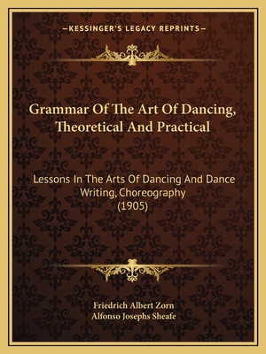 Grammar Of The Art Of Dancing, Theoretical And Practical: Lessons In The Arts Of Dancing And Dance Writing, Choreography (1905) - Zorn, Friedrich Albert, and Sheafe, Alfonso Josephs (Editor)