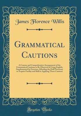 Grammatical Cautions: A Concise and Comprehensive Arrangement of the Grammatical Cautions to Be Observed in Using English, Supplemented by Exercises Affording the Drill Necessary to Acquire Facility and Skill in Applying These Cautions (Classic Reprint) - Willis, James Florence