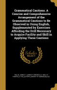 Grammatical Cautions. A Concise and Comprehensive Arrangement of the Grammatical Cautions to Be Observed in Using English, Supplemented by Exercises Affording the Drill Necessary to Acquire Facility and Skill in Applying These Cautions