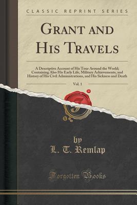 Grant and His Travels, Vol. 1: A Descriptive Account of His Tour Around the World; Containing Also His Early Life, Military Achievements, and History of His Civil Administrations, and His Sickness and Death (Classic Reprint) - Remlap, L T