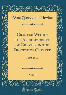 Granted Within the Archdeaconry of Chester in the Diocese of Chester, Vol. 7: 1680-1691 (Classic Reprint) - Irvine, Wm Fergusson