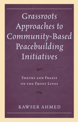 Grassroots Approaches to Community-Based Peacebuilding Initiatives: Theory and PRAXIS on the Front Lines - Ahmed, Kawser