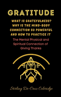 Gratitude: What Is Gratefulness? Why Is The Mind and Body Connection So Powerful and How To Practice It - Coleridge, Stirling de Cruz