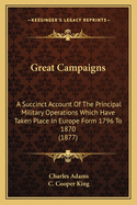 Great Campaigns: A Succinct Account Of The Principal Military Operations Which Have Taken Place In Europe Form 1796 To 1870 (1877)