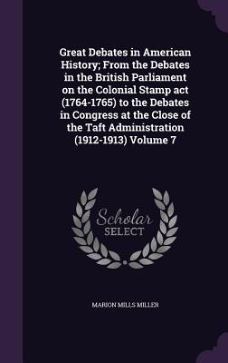 Great Debates in American History; From the Debates in the British Parliament on the Colonial Stamp act (1764-1765) to the Debates in Congress at the Close of the Taft Administration (1912-1913) Volume 7 - Miller, Marion Mills