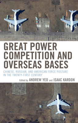 Great Power Competition and Overseas Bases: Chinese, Russian, and American Force Posture in the Twenty-First Century - Yeo, Andrew, and Kardon, Isaac