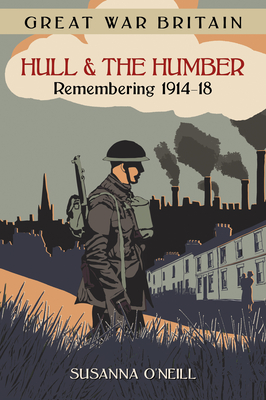 Great War Britain Hull and the Humber: Remembering 1914-18 - O'Neill, Susanna