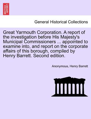 Great Yarmouth Corporation. a Report of the Investigation Before His Majesty's Municipal Commissioners ... Appointed to Examine Into, and Report on the Corporate Affairs of This Borough, Compiled by Henry Barrett. Second Edition. - Anonymous, and Barrett, Henry