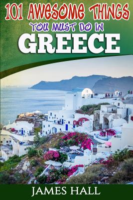 Greece: 101 Awesome Things You Must Do In Greece: Greece Travel Guide to The Land of Gods. The True Travel Guide from a True Traveler. All You Need To Know About Greece. - Hall, James, Professor