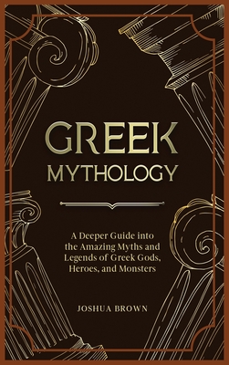 Greek Mythology: A Deeper Guide into the Amazing Myths and Legends of Greek Gods, Heroes, and Monsters - Brown, Joshua