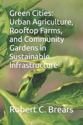 Green Cities: Urban Agriculture, Rooftop Farms, and Community Gardens in Sustainable Infrastructure - Brears, Robert C