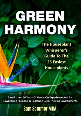 Green Harmony The Houseplant Whisperer's Guide To The 25 Easiest Houseplants: Based Upon 50 Years Of Hands-On Experience And An Unwavering Passion For Fostering Lush, Thriving Environments - Sommer Mba, Sam