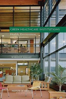 Green Healthcare Institutions: Health, Environment, and Economics: Workshop Summary - Institute of Medicine, and Board on Population Health and Public Health Practice, and Roundtable on Environmental Health...