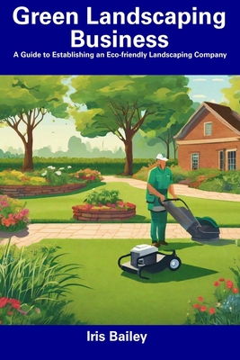 Green Landscaping Business: A Guide to Establishing an Eco-friendly Landscaping Company - Bailey, Iris