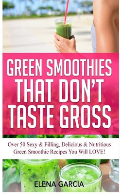 Green Smoothies That Don't Taste Gross: Over 50 Sexy & Filling, Delicious & Nutritious Green Smoothie Recipes You Will LOVE! - Garcia, Elena